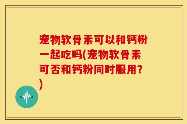 宠物软骨素可以和钙粉一起吃吗(宠物软骨素可否和钙粉同时服用？)