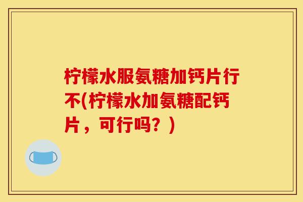 柠檬水服氨糖加钙片行不(柠檬水加氨糖配钙片，可行吗？)