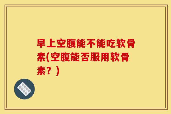 早上空腹能不能吃软骨素(空腹能否服用软骨素？)