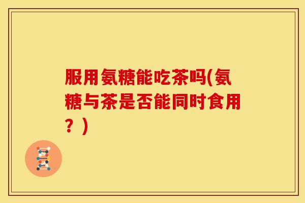 服用氨糖能吃茶吗(氨糖与茶是否能同时食用?)-第1张图片-关节骑士 服用氨糖能吃茶吗(氨糖与茶是否能同时食用?)-第1张图片-关节骑士