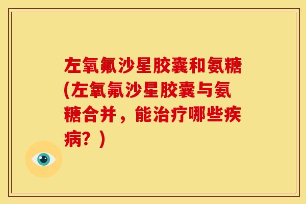 左氧氟沙星胶囊和氨糖(左氧氟沙星胶囊与氨糖合并，能治疗哪些疾病？)
