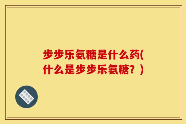 步步乐氨糖是什么药(什么是步步乐氨糖？)