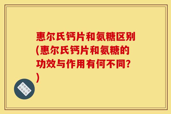 惠尔氏钙片和氨糖区别(惠尔氏钙片和氨糖的功效与作用有何不同？)