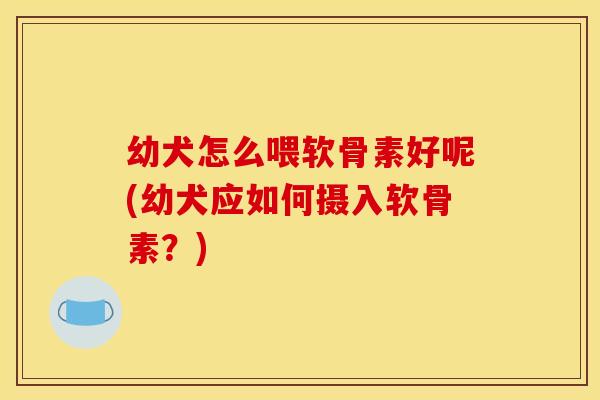 幼犬怎么喂软骨素好呢(幼犬应如何摄入软骨素？)