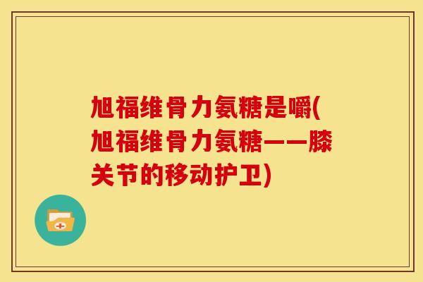 旭福维骨力氨糖是嚼(旭福维骨力氨糖——膝关节的移动护卫)