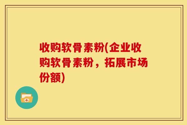 收购软骨素粉(企业收购软骨素粉，拓展市场份额)