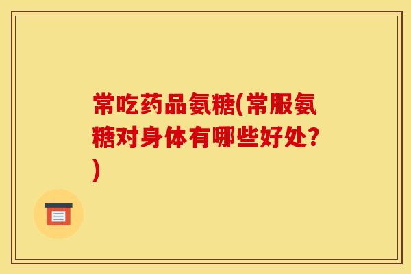 常吃药品氨糖(常服氨糖对身体有哪些好处？)