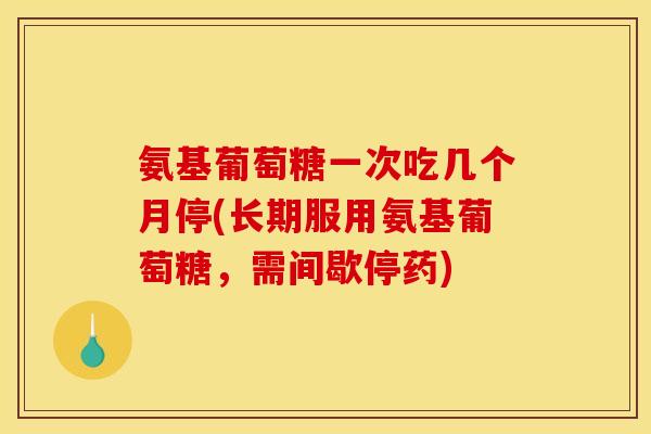 氨基葡萄糖一次吃几个月停(长期服用氨基葡萄糖，需间歇停药)
