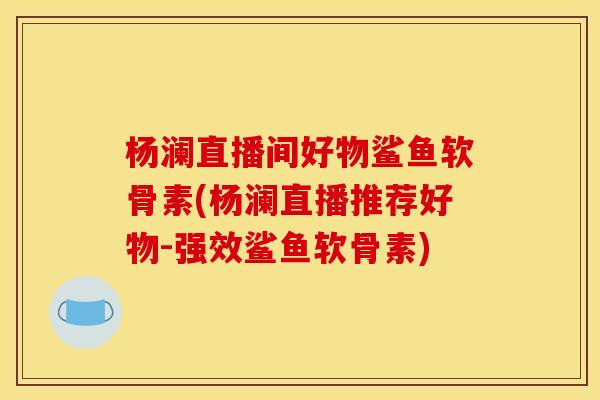杨澜直播间好物鲨鱼软骨素(杨澜直播推荐好物-强效鲨鱼软骨素)