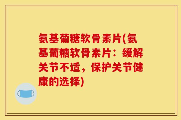 氨基葡糖软骨素片(氨基葡糖软骨素片：缓解关节不适，保护关节健康的选择)