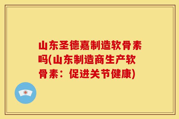 山东圣德嘉制造软骨素吗(山东制造商生产软骨素：促进关节健康)