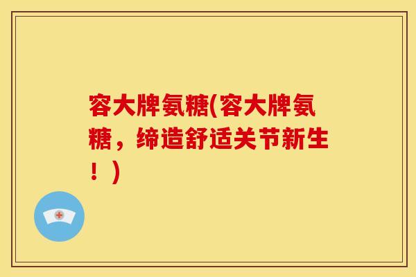 容大牌氨糖(容大牌氨糖，缔造舒适关节新生！)