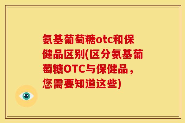 氨基葡萄糖otc和保健品区别(区分氨基葡萄糖OTC与保健品，您需要知道这些)