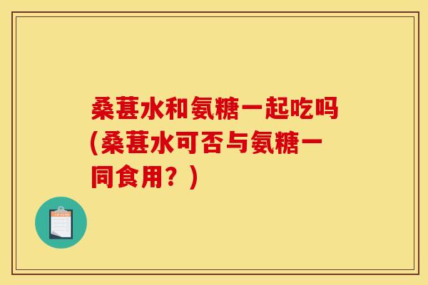 桑葚水和氨糖一起吃吗(桑葚水可否与氨糖一同食用？)-第1张图片-关节骑士
