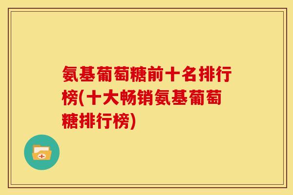 氨基葡萄糖前十名排行榜(十大畅销氨基葡萄糖排行榜)