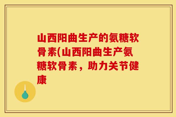 山西阳曲生产的氨糖软骨素(山西阳曲生产氨糖软骨素，助力关节健康