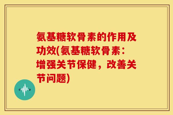氨基糖软骨素的作用及功效(氨基糖软骨素：增强关节保健，改善关节问题)