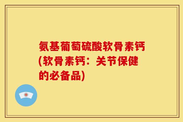 氨基葡萄硫酸软骨素钙(软骨素钙：关节保健的必备品)