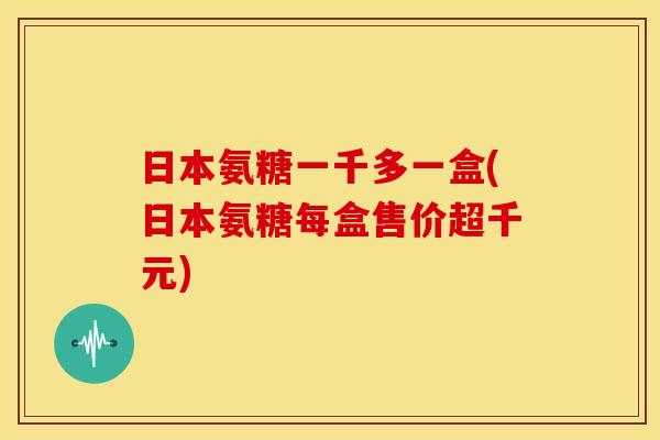 日本氨糖一千多一盒(日本氨糖每盒售价超千元)