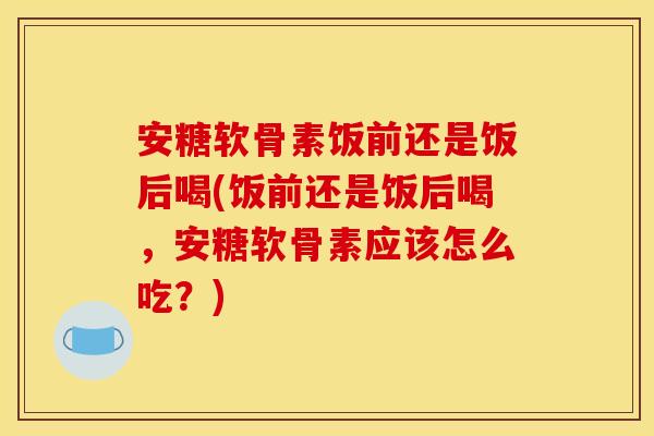 安糖软骨素饭前还是饭后喝(饭前还是饭后喝，安糖软骨素应该怎么吃？)