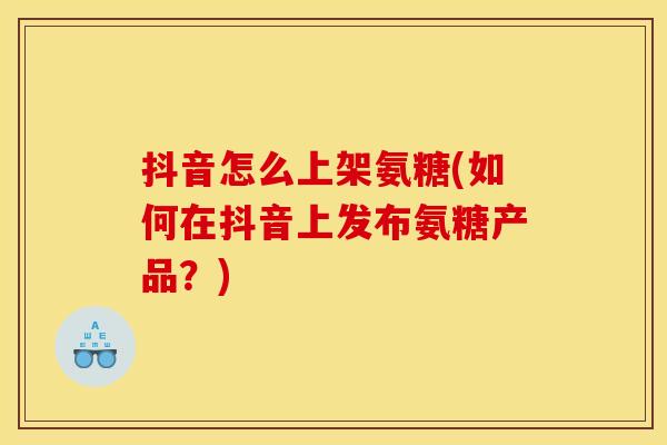 抖音怎么上架氨糖(如何在抖音上发布氨糖产品？)