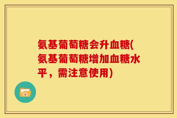 氨基葡萄糖会升血糖(氨基葡萄糖增加血糖水平，需注意使用)