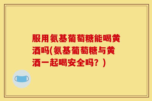 服用氨基葡萄糖能喝黄酒吗(氨基葡萄糖与黄酒一起喝安全吗？)
