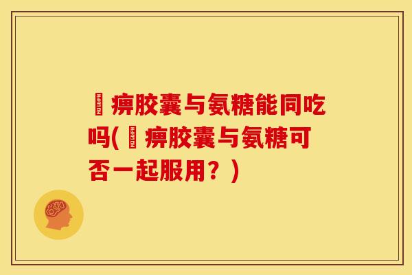尪痹胶囊与氨糖能同吃吗(尪痹胶囊与氨糖可否一起服用？)