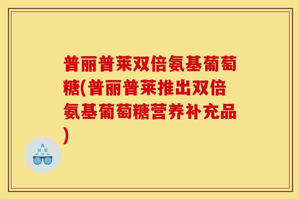 普丽普莱双倍氨基葡萄糖(普丽普莱推出双倍氨基葡萄糖营养补充品)