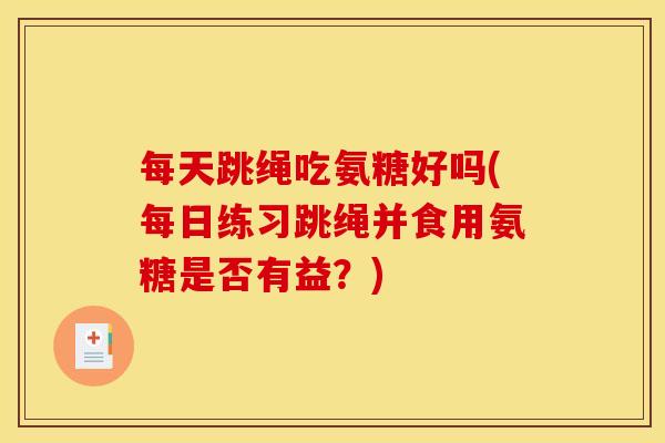 每天跳绳吃氨糖好吗(每日练习跳绳并食用氨糖是否有益？)-第1张图片-关节骑士