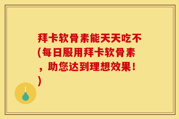 拜卡软骨素能天天吃不(每日服用拜卡软骨素，助您达到理想效果！)