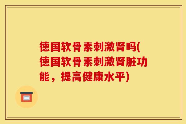 德国软骨素刺激肾吗(德国软骨素刺激肾脏功能，提高健康水平)