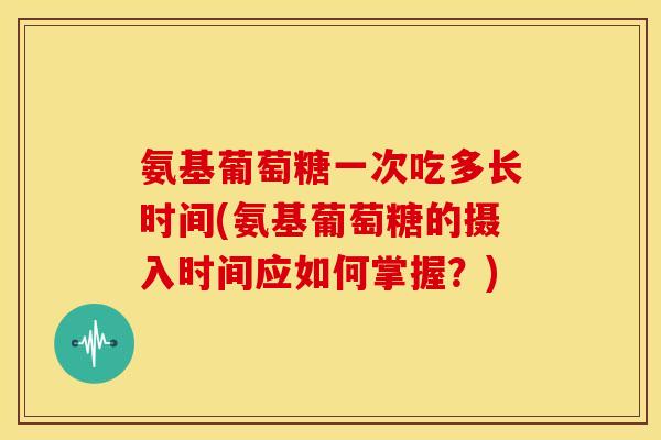 氨基葡萄糖一次吃多长时间(氨基葡萄糖的摄入时间应如何掌握？)