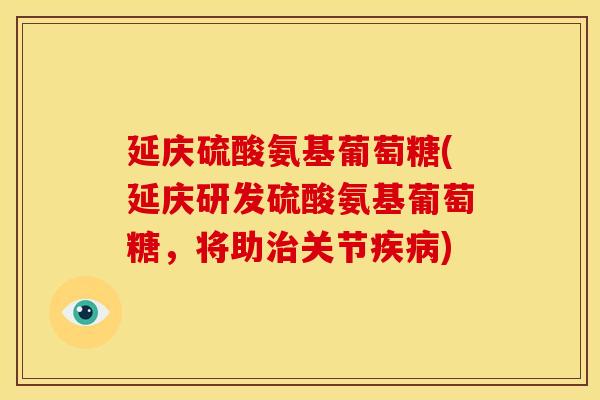 延庆硫酸氨基葡萄糖(延庆研发硫酸氨基葡萄糖，将助治关节疾病)