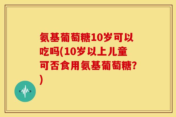 氨基葡萄糖10岁可以吃吗(10岁以上儿童可否食用氨基葡萄糖？)