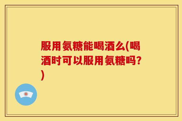 服用氨糖能喝酒么(喝酒时可以服用氨糖吗？)