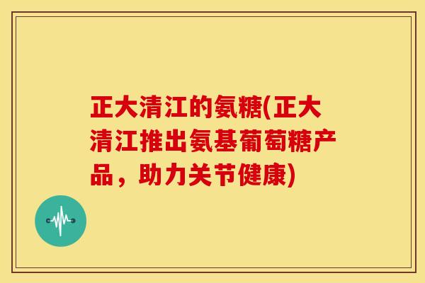 正大清江的氨糖(正大清江推出氨基葡萄糖产品，助力关节健康)