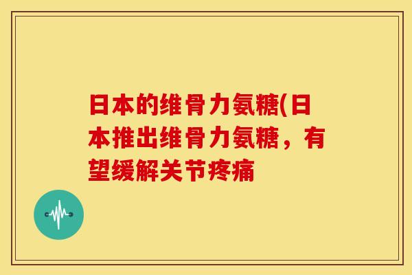 日本的维骨力氨糖(日本推出维骨力氨糖，有望缓解关节疼痛