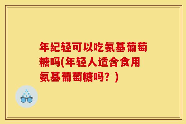 年纪轻可以吃氨基葡萄糖吗(年轻人适合食用氨基葡萄糖吗？)