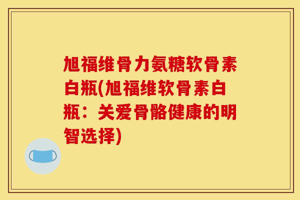 旭福维骨力氨糖软骨素白瓶(旭福维软骨素白瓶：关爱骨骼健康的明智选择)
