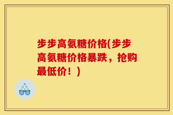 步步高氨糖价格(步步高氨糖价格暴跌，抢购最低价！)
