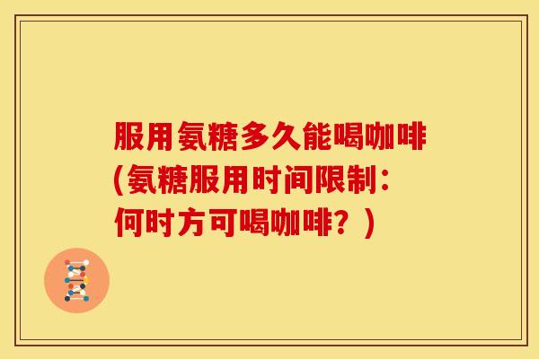 服用氨糖多久能喝咖啡(氨糖服用时间限制：何时方可喝咖啡？)