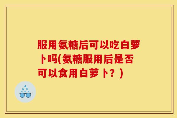 服用氨糖后可以吃白萝卜吗(氨糖服用后是否可以食用白萝卜?)-第1张图片-关节骑士 服用氨糖后可以吃白萝卜吗(氨糖服用后是否可以食用白萝卜?)-第1张图片-关节骑士