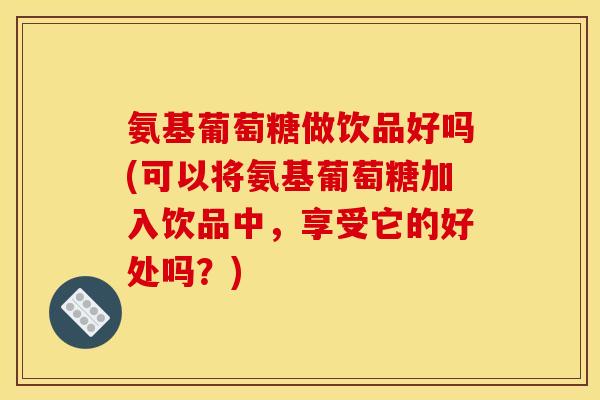 氨基葡萄糖做饮品好吗(可以将氨基葡萄糖加入饮品中，享受它的好处吗？)