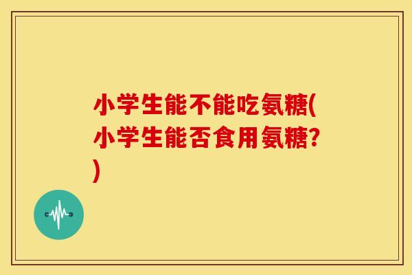 小学生能不能吃氨糖(小学生能否食用氨糖？)