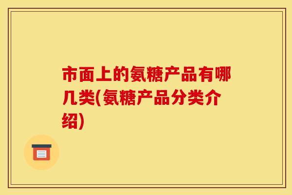 市面上的氨糖产品有哪几类(氨糖产品分类介绍)