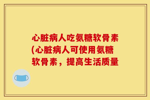 心脏病人吃氨糖软骨素(心脏病人可使用氨糖软骨素，提高生活质量