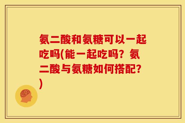 氨二酸和氨糖可以一起吃吗(能一起吃吗？氨二酸与氨糖如何搭配？)