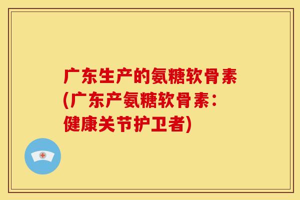 广东生产的氨糖软骨素(广东产氨糖软骨素：健康关节护卫者)