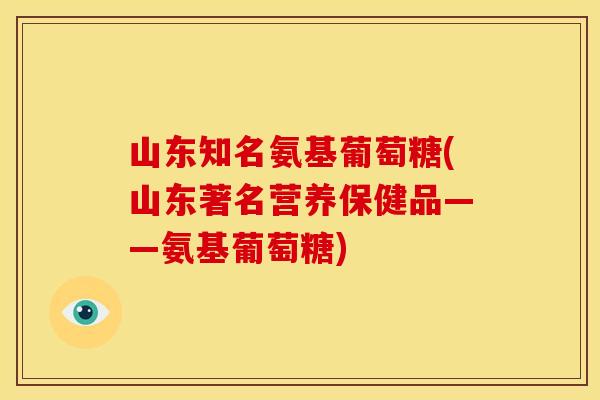 山东知名氨基葡萄糖(山东著名营养保健品——氨基葡萄糖)